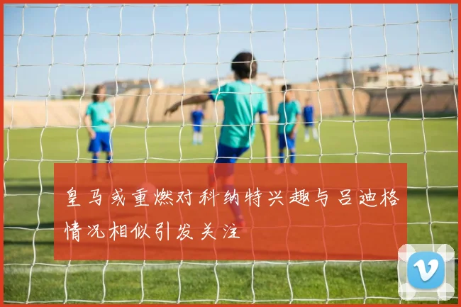 皇马或重燃对科纳特兴趣与吕迪格情况相似引发关注