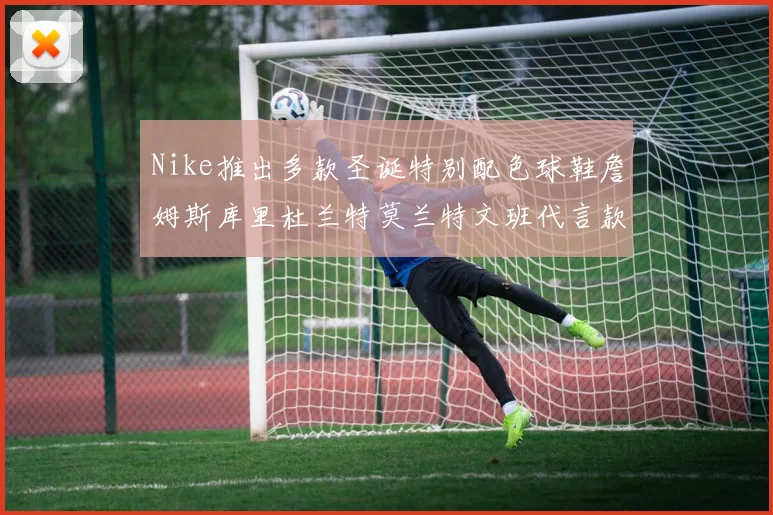 Nike推出多款圣诞特别配色球鞋詹姆斯库里杜兰特莫兰特文班代言款齐亮相