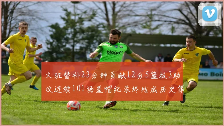 文班替补23分钟贡献12分5篮板3助攻连续101场盖帽纪录终结成历史第3