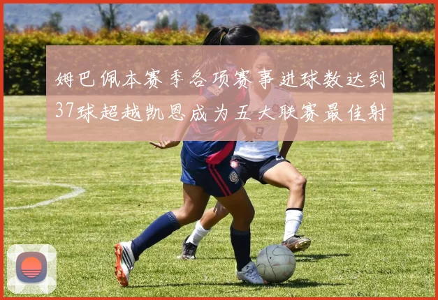 姆巴佩本赛季各项赛事进球数达到37球超越凯恩成为五大联赛最佳射手