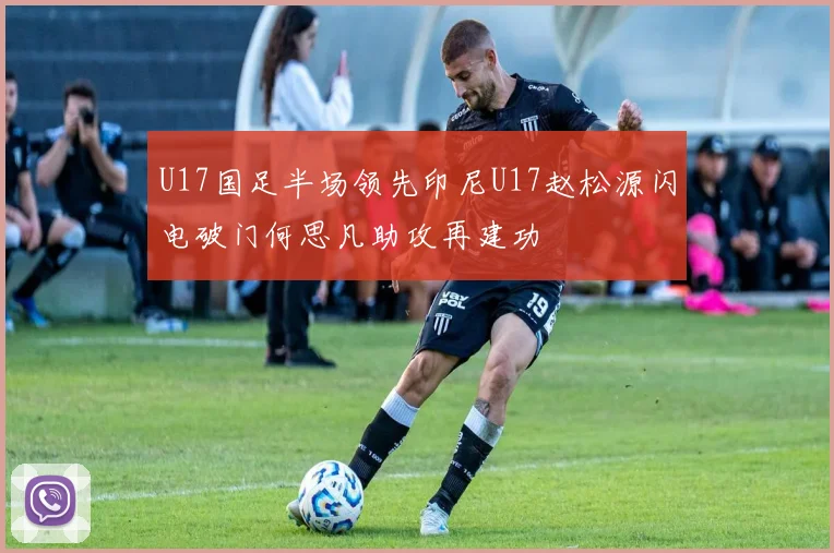 U17国足半场领先印尼U17赵松源闪电破门何思凡助攻再建功