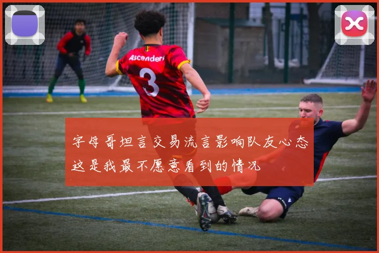 字母哥坦言交易流言影响队友心态这是我最不愿意看到的情况
