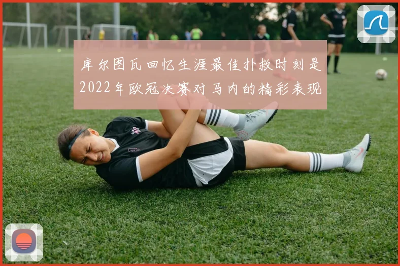 库尔图瓦回忆生涯最佳扑救时刻是2022年欧冠决赛对马内的精彩表现