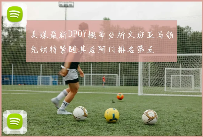 美媒最新DPOY概率分析文班亚马领先切特紧随其后阿门排名第五