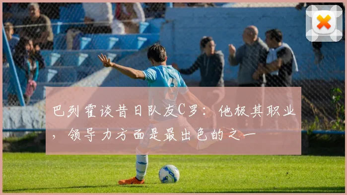 巴列霍谈昔日队友C罗：他极其职业，领导力方面是最出色的之一