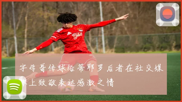 字母哥传球给蒂耶罗后者在社交媒体上致敬表达感激之情
