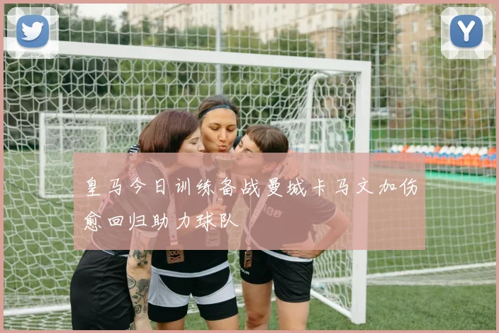 皇马今日训练备战曼城卡马文加伤愈回归助力球队