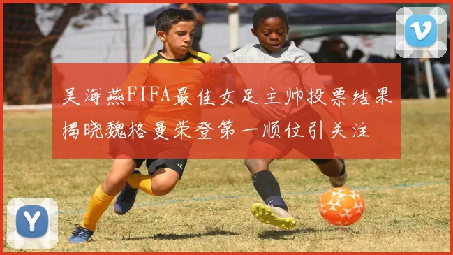 吴海燕FIFA最佳女足主帅投票结果揭晓魏格曼荣登第一顺位引关注