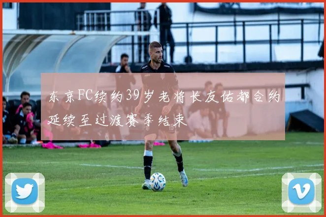 东京FC续约39岁老将长友佑都合约延续至过渡赛季结束