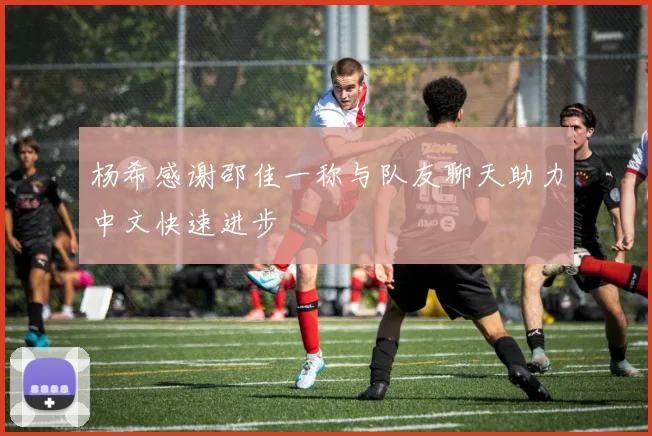 杨希感谢邵佳一称与队友聊天助力中文快速进步