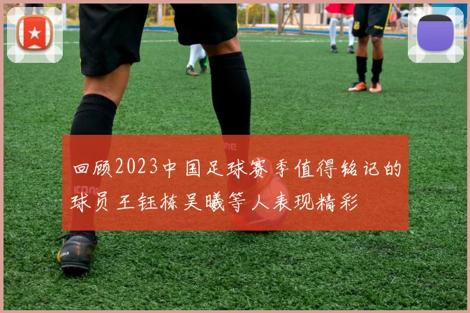 回顾2023中国足球赛季值得铭记的球员王钰栋吴曦等人表现精彩