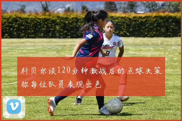 科贝尔谈120分钟激战后的点球决策称每位队员表现出色