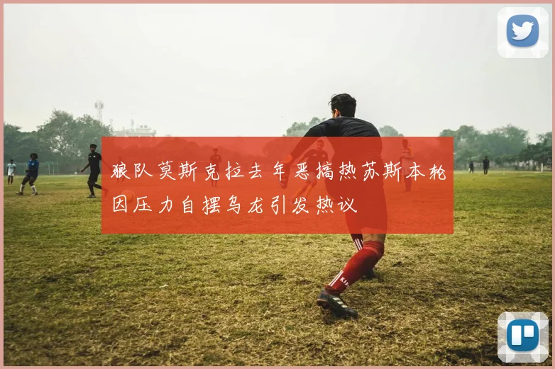 狼队莫斯克拉去年恶搞热苏斯本轮因压力自摆乌龙引发热议