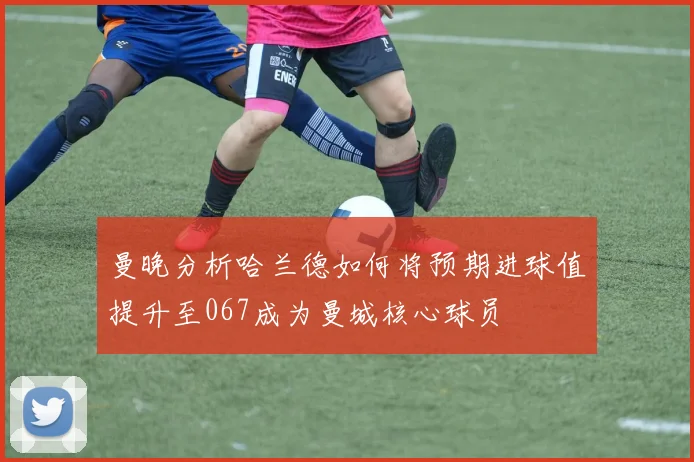 曼晚分析哈兰德如何将预期进球值提升至067成为曼城核心球员