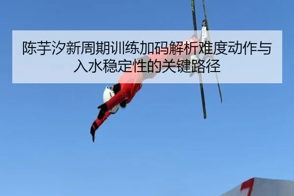 陈芋汐新周期训练加码解析难度动作与入水稳定性的关键路径